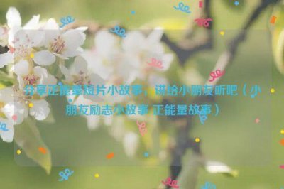 ​分享正能量短片小故事，讲给小朋友听吧（小朋友励志小故事 正能量故事）