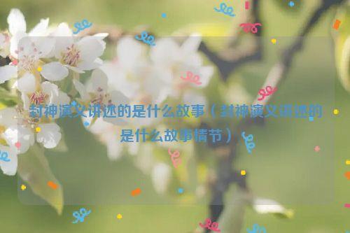 封神演义讲述的是什么故事（封神演义讲述的是什么故事情节）