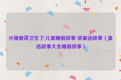 ​小猪爱讲卫生了!儿童睡前故事 讲童话故事（童话故事大全睡前故事）